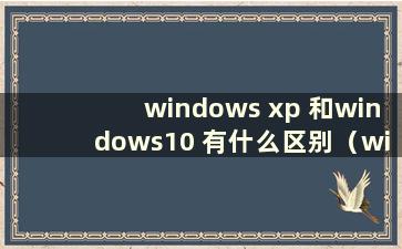 windows xp 和windows10 有什么区别（windowsxp 和windows10 的区别）